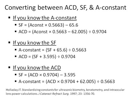 The A-constant, SF (surgeon factor) and ACD (IOL anterior chamber depth) all reflect the effective lens position of the IOL. We can convert between these units using the simple equations published by Holladay.