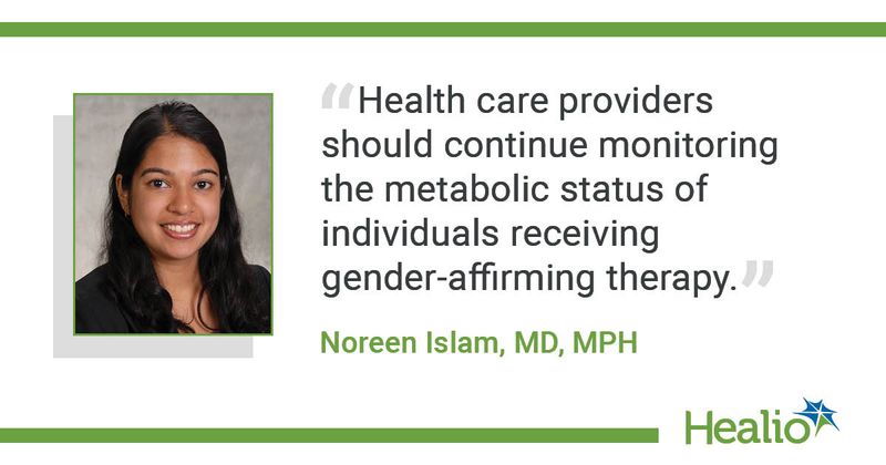 “Health care providers should continue monitoring the metabolic status of individuals receiving gender-affirming therapy.” Noreen Islam, MD, MPH