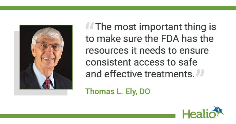  “The most important thing is to make sure the FDA has the resources it needs to ensure consistent access to safe and effective treatments.” The source of the quote is Thomas L. Ely, DO.