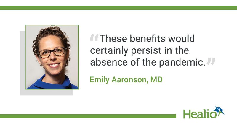 The quote is: These benefits would certainly persist in the absence of the pandemic. The source of the quote is: Emily Aaronson, MD. 