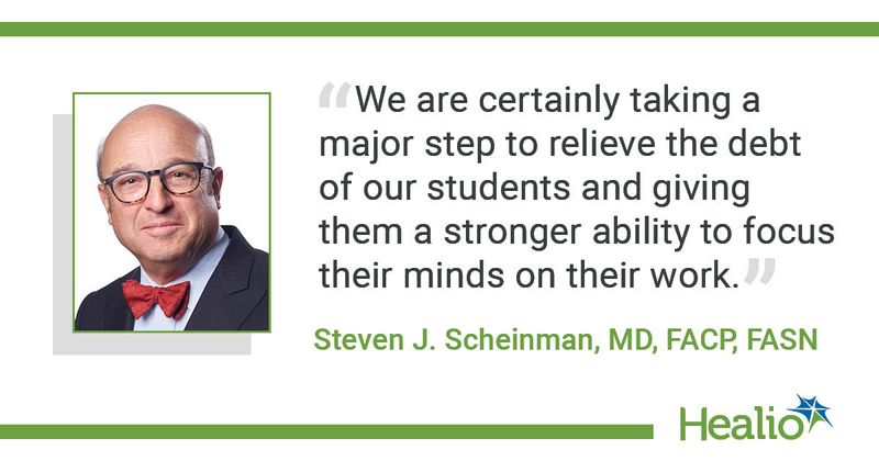 "We are certainly taking a major step to relieve the debt of our students and giving them a stronger ability to focus their minds on their work." The source of the quote is Steven J. Scheinman, MD, FACP, FASN