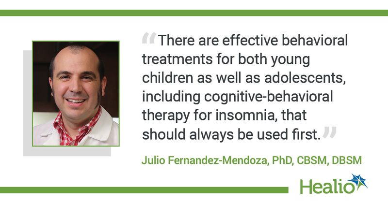 The quote is: "There are effective behavioral treatments for both young children as well as adolescents, including cognitive-behavioral therapy for insomnia, that should always be used first." The source of the quote is Julio Fernandez-Mendoza, PhD, CBSM, DBSM.