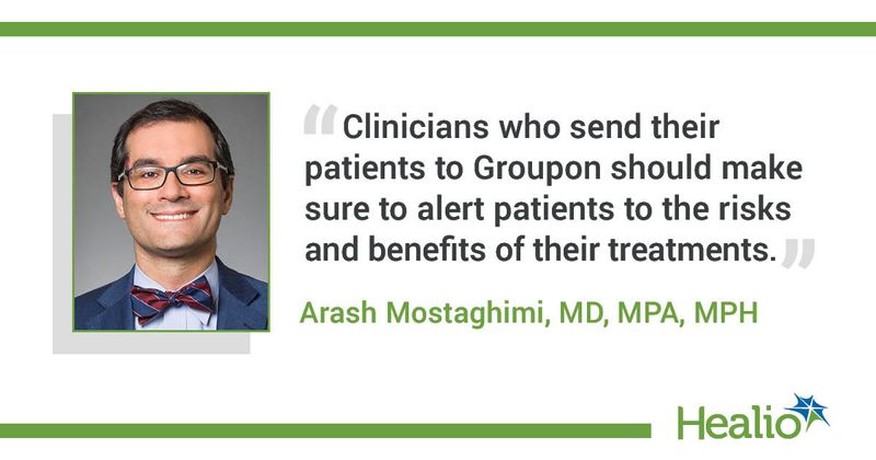 The quote is: “Clinicians who send their patients to Groupon should make sure to alert patients to the risks and benefits of their treatments.” The source of the quote is Arash Mostaghimi, MD, MPA, MPH