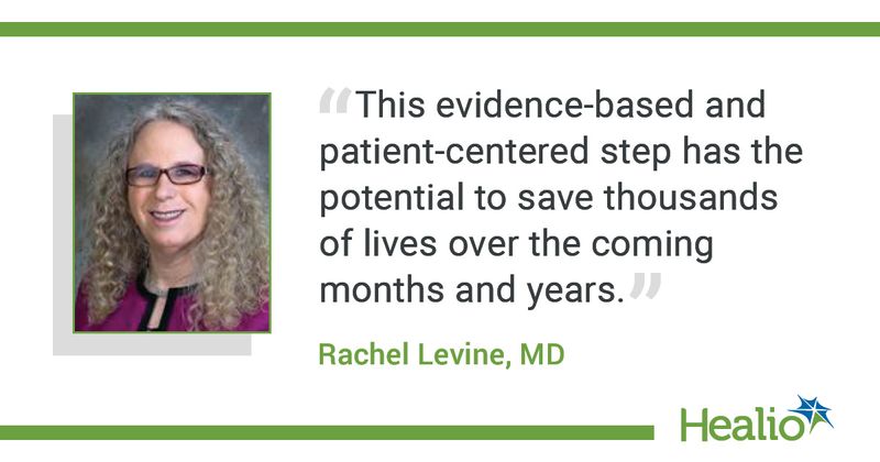 The quote is: “This evidence-based and patient-centered step has the potential to save thousands of lives over the coming months and years.”  The source of the quote is: Rachel Levine, MD. 