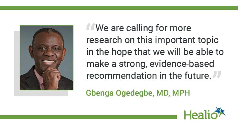  “We are calling for more research on this important topic in the hope that we will be able to make a strong, evidence-based recommendation in the future." The source of the quote is: Gbenga Ogedegbe, MD, MPH.