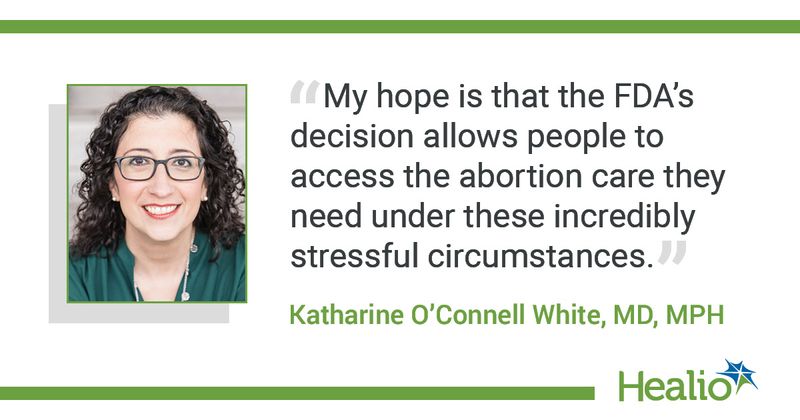 The quote is: "My hope is that the FDA’s decision allows people to access the abortion care they need under these incredibly stressful circumstances." The source of the quote is: Katharine O'Connell White, MD, MPH.