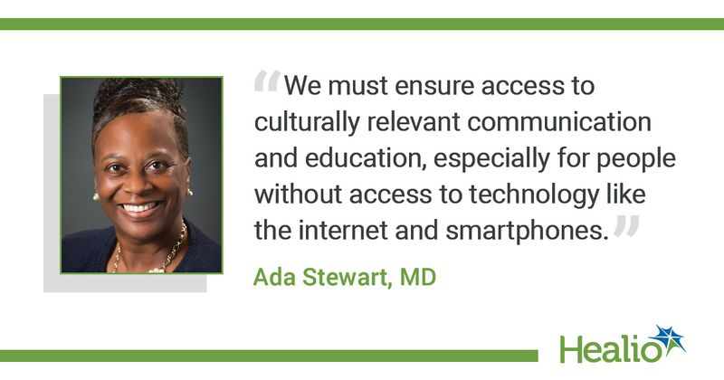 The quote is: "We must ensure access to culturally relevant communication and education, especially for people without access to technology like the internet and smartphones.” The source of the quote is: Ada Stewart MD. 