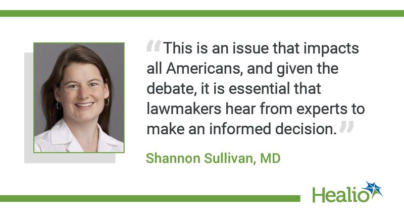 The quote is: “This is an issue that impacts all Americans, and given the debate, it is essential that lawmakers hear from experts to make an informed decision.” The source of the quote is Shannon Sullivan, MD. 