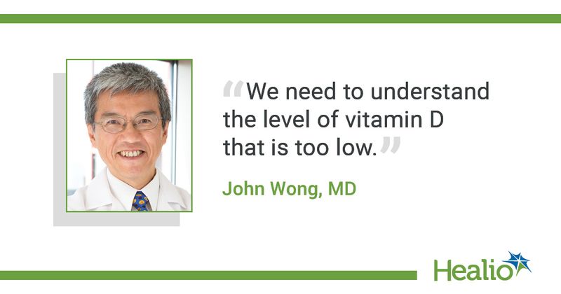 The quote is: "We need to understand the level of vitamin D that is too low.” The source of the quote is: John Wong, MD.