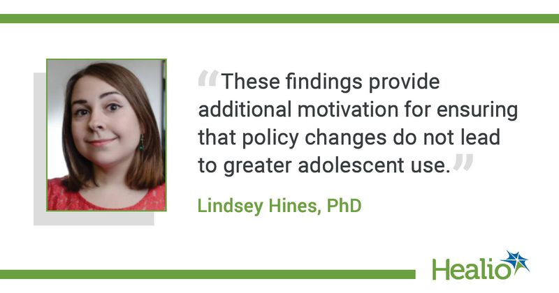 The quote is:  “These findings provide additional motivation for ensuring that policy changes do not lead to greater adolescent use.”  The source of the quote is Lindsey Hines, PhD.