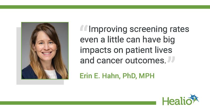 The quote is: “Improving screening rates even a little can have big impacts on patient lives and cancer outcomes.”  The source of the quote is: Erin E. Hahn, PhD, MPH.