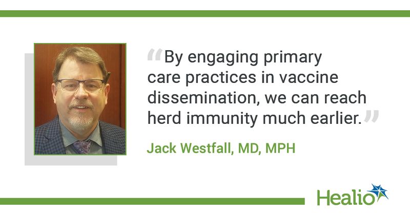 The quote is: “By engaging primary care practices in vaccine dissemination, we can reach herd immunity much earlier.” The source of the quote is Jack Westfall, MD, MPH. 