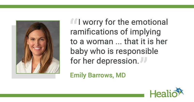  The quote is: “I worry for the emotional ramifications of implying to a woman ... that it is her baby who is responsible for her depression.” The source of the quote is: Emily Barrows, MD.