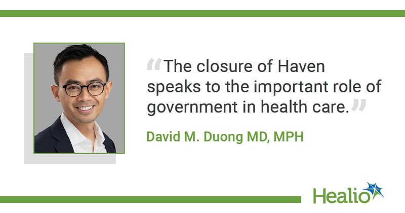 The quote is: The closure of Haven speaks to the important role of government in health care. The source of the quote is: David M. Duong MD, MPH.