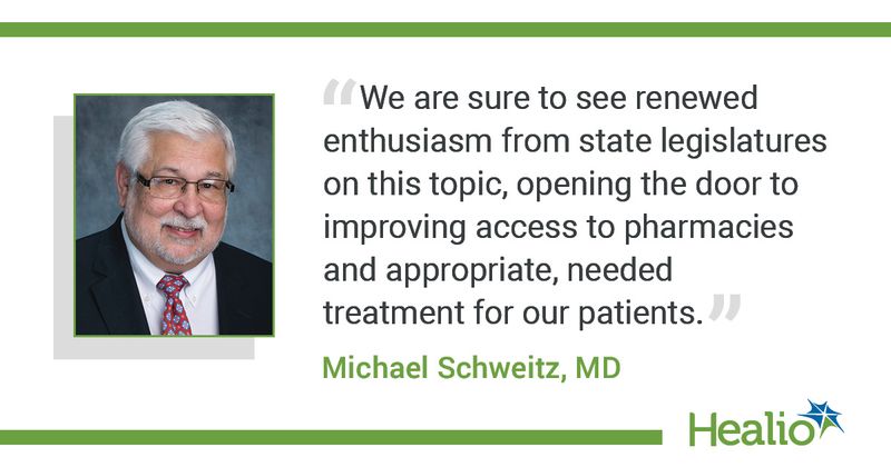 The quote is: We are sure to see renewed enthusiasm from state legislatures on this topic, opening the door to improving access to pharmacies and appropriate, needed treatment for our patients. The source of the quote is: Michael Schweitz, MD