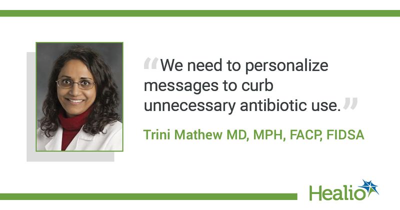 The quote is: We need to personalize messages to curb unnecessary antibiotic use. The source of the quote is: Trini Mathew MD, MPH, FACP, FIDSA. 