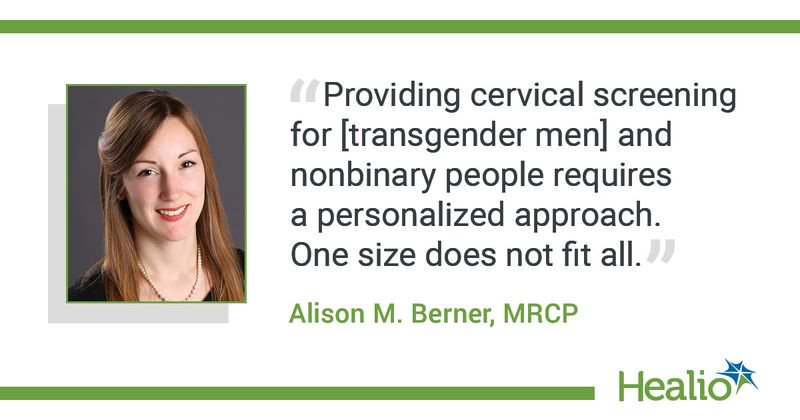 The quote is: “Providing cervical screening for [transgender men] and nonbinary people requires a personalized approach, one size does not fit all.” The source of the quote is: Alison M. Berner, MRCP. 