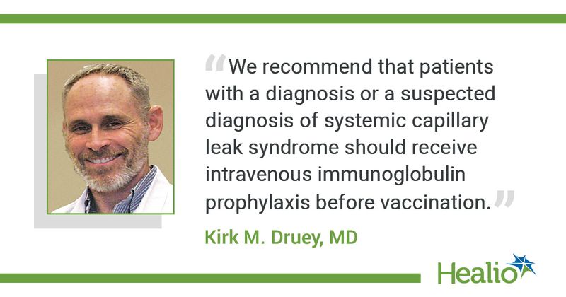 The quote is: "We recommend that patients with a diagnosis or a suspected diagnosis of systemic capillary leak syndrome should receive intravenous immunoglobulin prophylaxis before vaccination." The source of the quote is: Kirk M. Druey, MD.