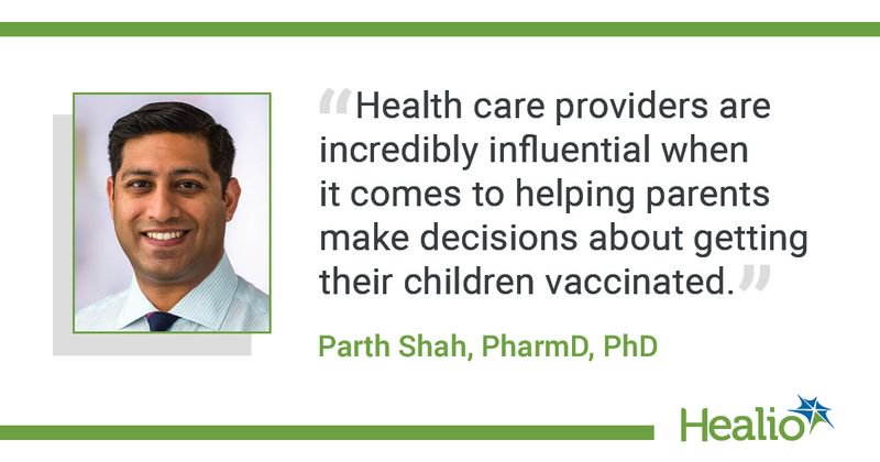 The quote is: “Health care providers are incredibly influential when it comes to helping parents make decisions about getting their children vaccinated.” The source of the quote is Parth Shah, PharmD, PhD.