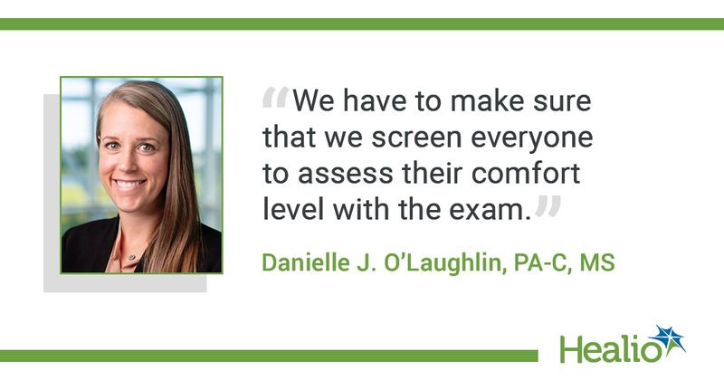 The quote is: "We have to make sure that we screen everyone to assess their comfort level with the exam."The source of the quote is Danielle J. O'Laughlin, PA-C, MS.