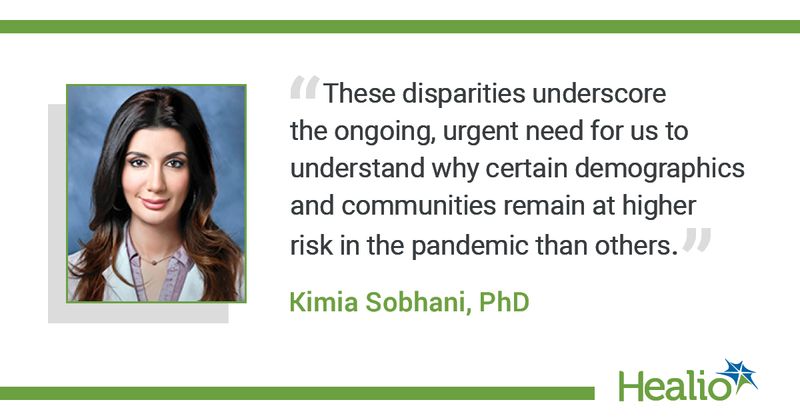 The quote is: "These disparities underscore the ongoing, urgent need for us to understand why certain demographics and communities remain at higher risk in the pandemic than others.” The source of the quote is Kimia Sobhani, PhD.