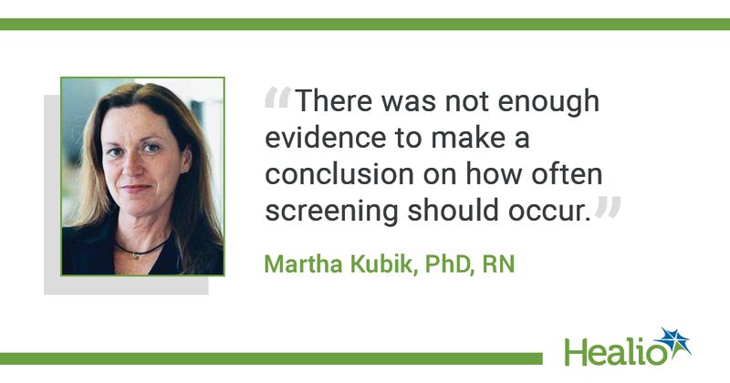 The quote is: “There was not enough evidence to make a conclusion on how often screening should occur." The source of the quote is: Martha Kubik, PhD, RN.