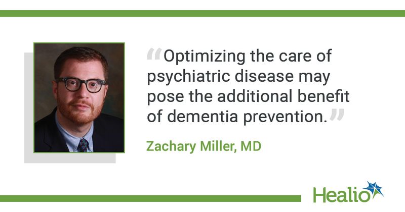 The quote is: "Optimizing the care of psychiatric disease may pose the additional benefit of dementia prevention.” The source of the quote is Zachary Miller, MD. 