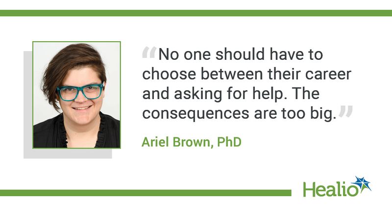 The quote is: "No one should have to choose between their career and asking for help. The consequences are too big.” The source of the quote is: Ariel Brown, PhD. 