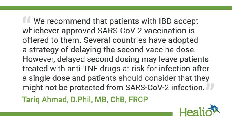 “We recommend that patients with IBD accept whichever approved SARS-CoV-2 vaccination is offered to them. Several countries have adopted a strategy of delaying the second vaccine dose. However, delayed second dosing may leave patients treated with anti-TNF drugs at risk for infection after a single dose and patients should consider that they might not be protected from SARS-CoV-2 infection.”