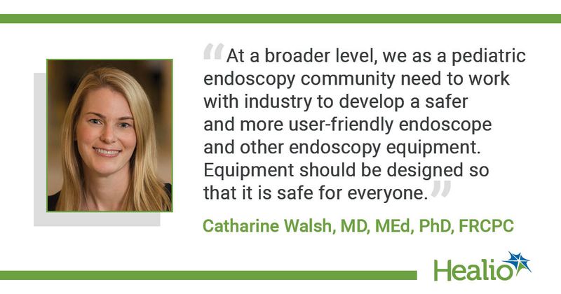 “At a broader level, we as a pediatric endoscopy community need to work with industry to develop a safer and more user-friendly endoscope and other endoscopy equipment. Equipment should be designed so that it is safe for everyone.” Catharine Walsh, MD, MEd, PhD, FRCPC