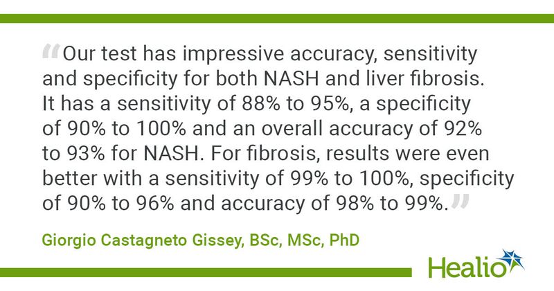 “Our test has impressive accuracy, sensitivity and specificity for both NASH and liver fibrosis. It has a sensitivity of 88% to 95%, a specificity of 90% to 100% and an overall accuracy of 92% to 93% for NASH. For fibrosis, results were even better with a sensitivity of 99% to 100%, specificity of 90% to 96% and accuracy of 98% to 99%.” Giorgio Castagneto Gissey, BSc, MSc, PhD