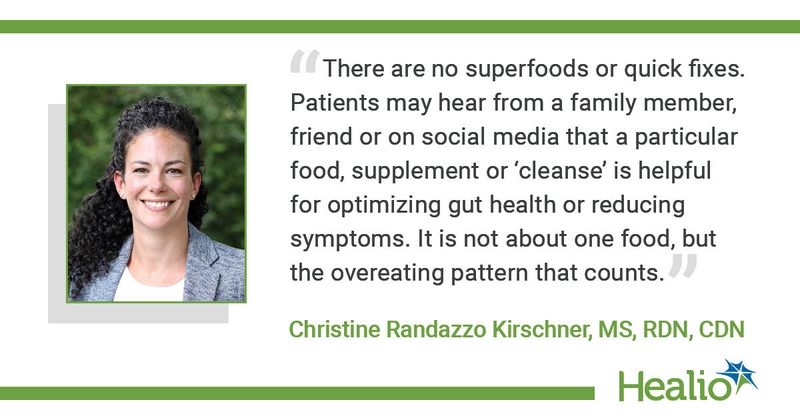 “There are no superfoods or quick fixes. Patients may hear from a family member, friend or on social media that a particular food, supplement or ‘cleanse’ is helpful for optimizing gut health or reducing symptoms. It is not about one food, but the overeating pattern that counts.”  Christine Randazzo Kirschner, MS, RDN, CDN