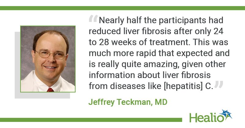 “Nearly half the participants had reduced liver fibrosis after only 24 to 28 weeks of treatment. This was much more rapid that expected and is really quite amazing, given other information about liver fibrosis from diseases like [hepatitis] C.” -- Jeffrey Teckman, MD