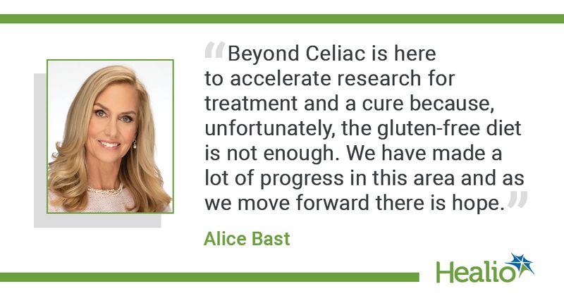 “Beyond Celiac is here to accelerate research for treatment and a cure because, unfortunately, the gluten-free diet is not enough. We have made a lot of progress in this area and as we move forward there is hope.”  Alice Bast