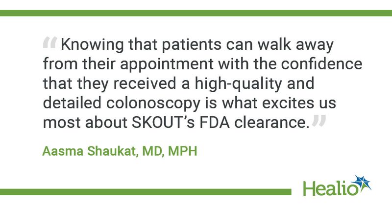 “Knowing that patients can walk away from their appointment with the confidence that they received a high-quality and detailed colonoscopy is what excites us most about SKOUT’s FDA clearance.” Aasma Shaukat, MD, MPH