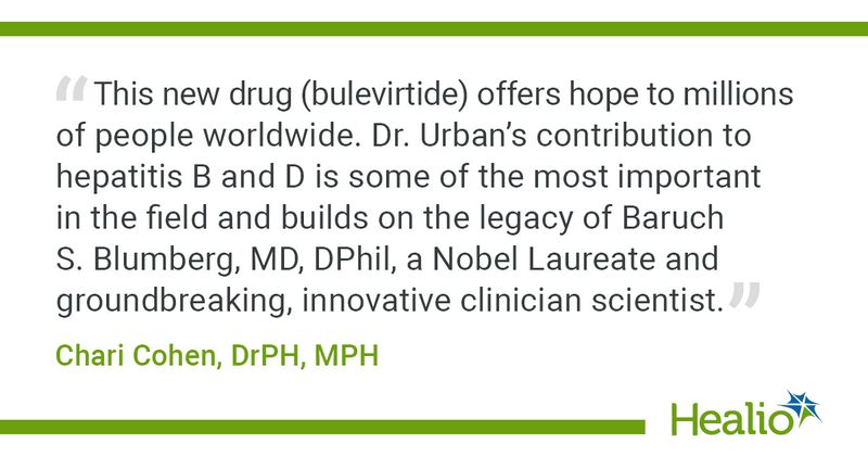 “This new drug (bulevirtide) offers hope to millions of people worldwide. Dr. Urban’s contribution to hepatitis B and D is some of the most important in the field and builds on the legacy of Baruch S. Blumberg, MD, DPhil, a Nobel Laureate and groundbreaking, innovative clinician scientist.” Chari Cohen, DrPH, MPH