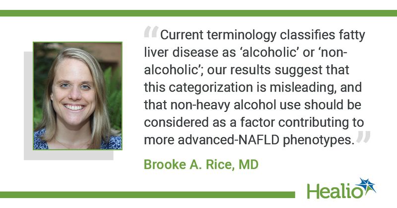 “Current terminology classifies fatty liver disease as ‘alcoholic’ or ‘non-alcoholic’; our results suggest that this categorization is misleading, and that non-heavy alcohol use should be considered as a factor contributing to more advanced-NAFLD phenotypes.” Brooke A. Rice, MD