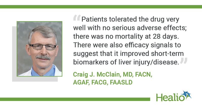 “Patients tolerated the drug very well with no serious adverse effects; there was no mortality at 28 days. There were also efficacy signals to suggest that it improved short-term biomarkers of liver injury/disease,” said Craig J. McClain, MD, FACN, AGAF, FACG, FAASLD.