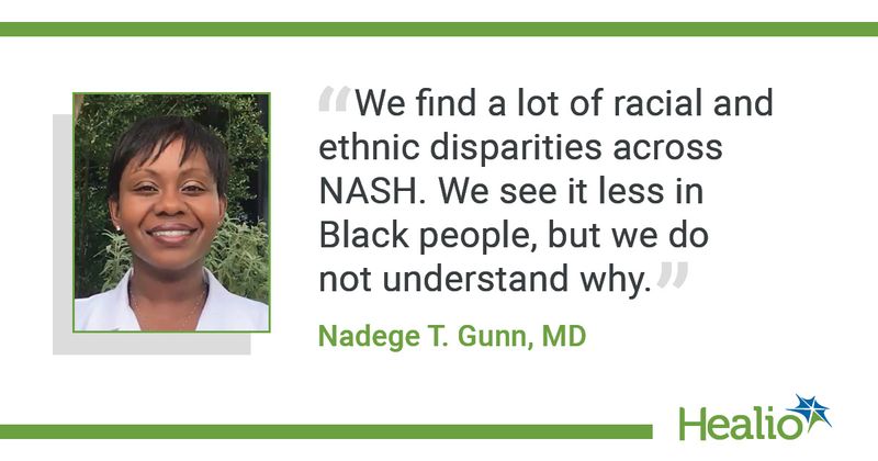 "We find a lot of racial and ethnic disparities across NASH. We see it less in Black people, but we do not understand why.”  Nadege T. Gunn, MD