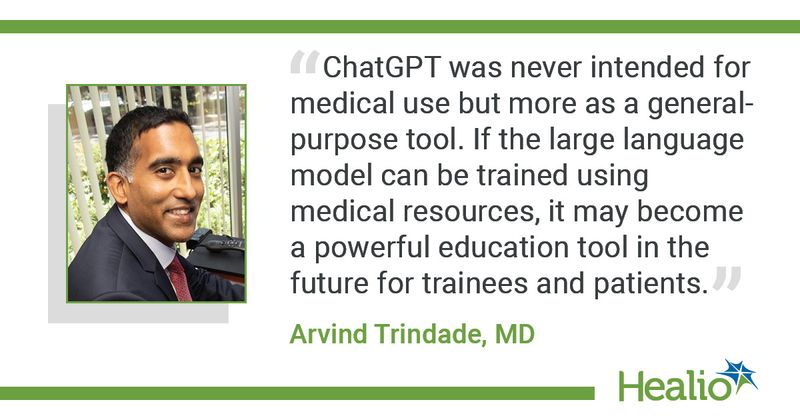 “ChatGPT was never intended for medical use but more as a general-purpose tool. If the large language model can be trained using medical resources, it may become a powerful education tool in the future for trainees and patients.” Arvind Trindade, MD