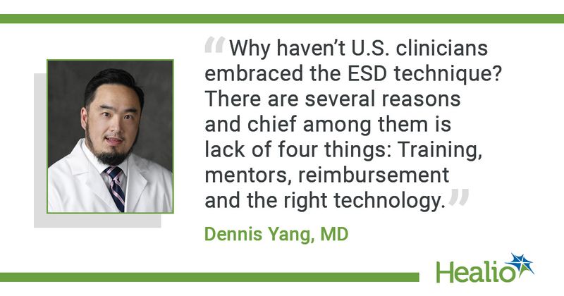 “Why haven’t U.S. clinicians embraced the ESD technique? There are several reasons and chief among them is lack of four things: Training, mentors, reimbursement and the right technology.” – Dennis Yang, MD