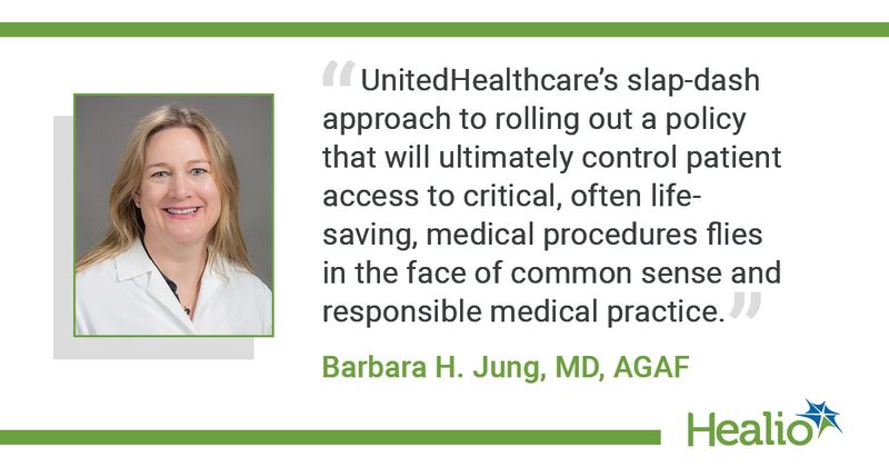 “UnitedHealthcare’s slap-dash approach to rolling out a policy that will ultimately control patient access to critical, often life-saving, medical procedures flies in the face of common sense and responsible medical practice.” — Barbara H. Jung, MD, AGAF