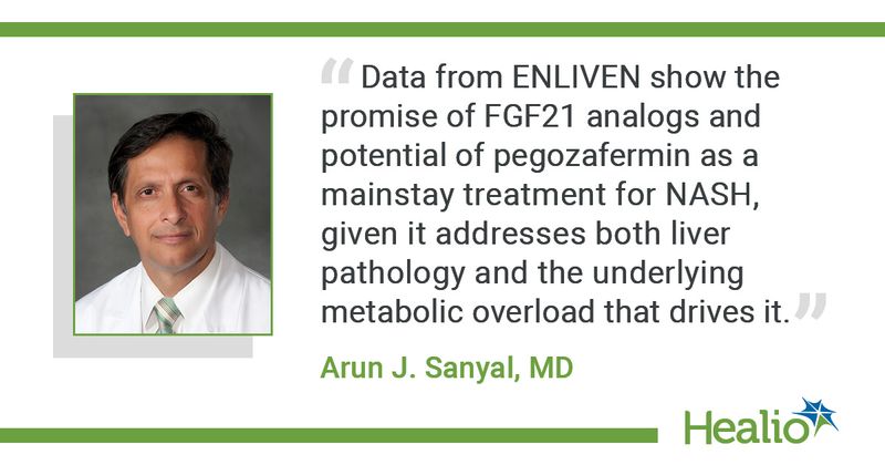 “Data from ENLIVEN show the promise of FGF21 analogs and potential of pegozafermin as a mainstay treatment for NASH, given it addresses both liver pathology and the underlying metabolic overload that drives it.” Arun J. Sanyal, MD