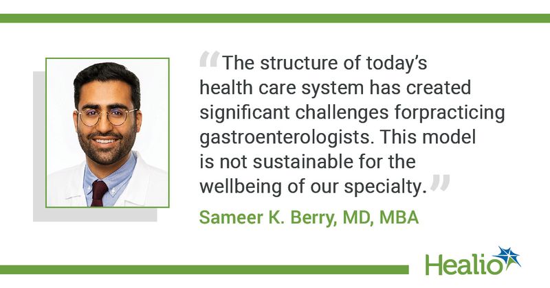 “The structure of today’s health care system has created significant challenges for practicing gastroenterologists. This model is not sustainable for the wellbeing of our specialty.” - Sameer Berry