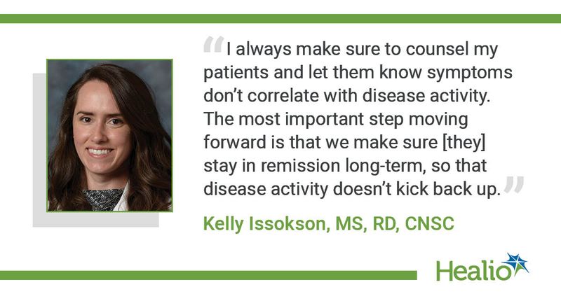 “I always make sure to counsel my patients and let them know symptoms don’t correlate with disease activity. The most important step moving forward is that we make sure [they] stay in remission long-term, so that disease activity doesn’t kick back up.” Kelly Issokson, MS, RD, CNSC