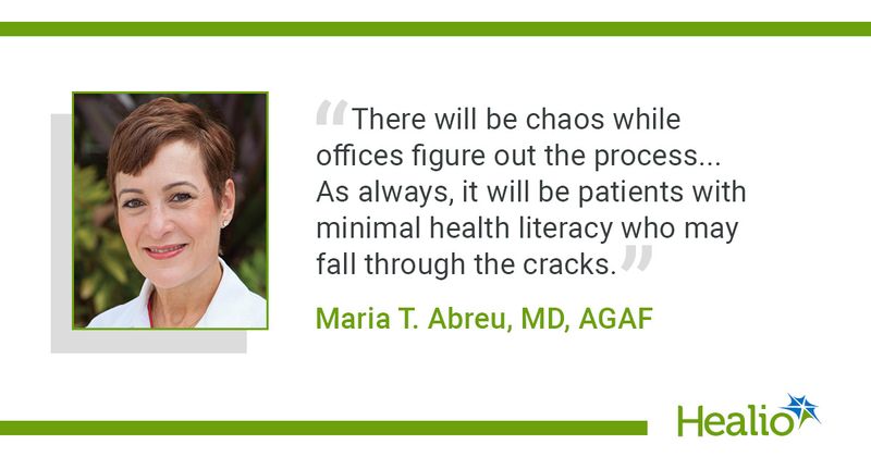 There will be chaos while offices figure out the process... As always, it will be patients with minimal health literacy who may fall through the cracks." - Maria T. Abreu, MD, AGAF,