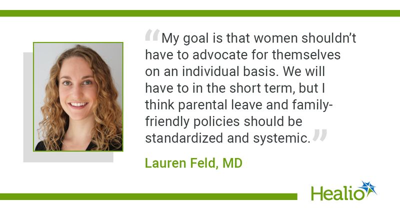 “My goal is that women shouldn’t have to advocate for themselves on an individual basis. We will have to in the short term, but I think parental leave and family-friendly policies should be standardized and systemic.” Lauren Feld, MD