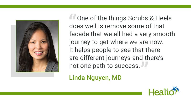 “One of the things Scrubs & Heels does well is remove some of that facade that we all had a very smooth journey to get where we are now. It helps people to see that there are different journeys and there’s not one path to success.” Linda Nguyen, MD