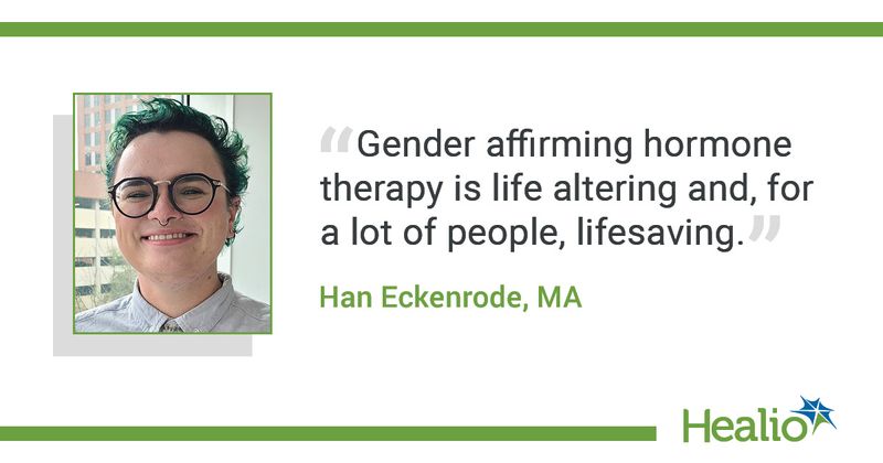 “Gender-affirming hormone therapy is life altering and, for a lot of people, lifesaving.” Han Eckenrode, MA