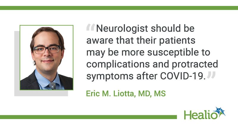 "Neurologists should be aware that their patients may be more susceptible to complications and protracted symptoms after COVID-19," said Eric M. Liotta, MD, MS.